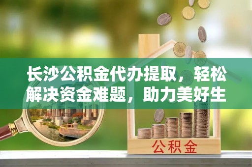 通霄长沙公积金代办提取，轻松解决资金难题，助力美好生活